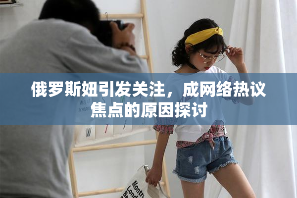 俄罗斯妞引发关注，成网络热议焦点的原因探讨