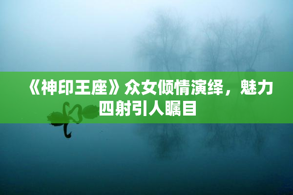 《神印王座》众女倾情演绎，魅力四射引人瞩目