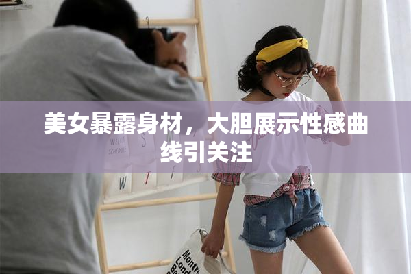 美女暴露身材，大胆展示性感曲线引关注