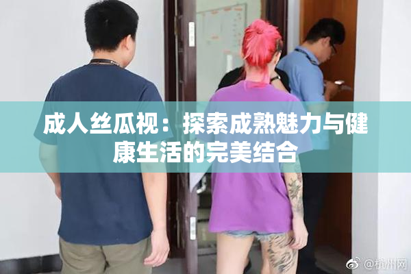 成人丝瓜视：探索成熟魅力与健康生活的完美结合