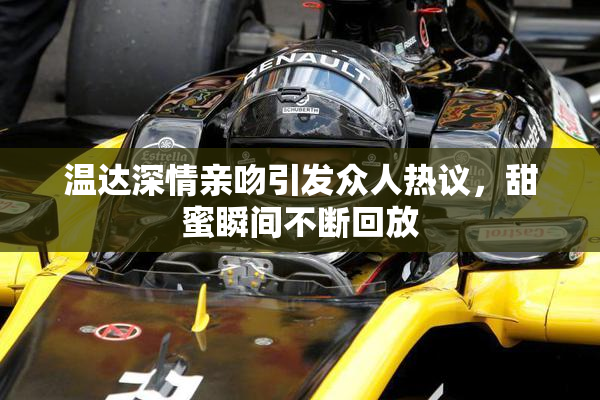 温达深情亲吻引发众人热议，甜蜜瞬间不断回放