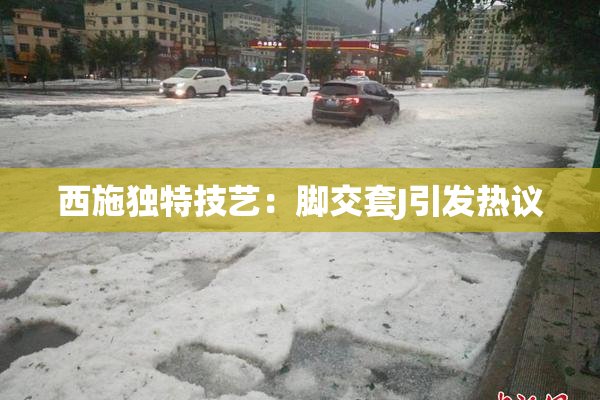 西施独特技艺：脚交套J引发热议