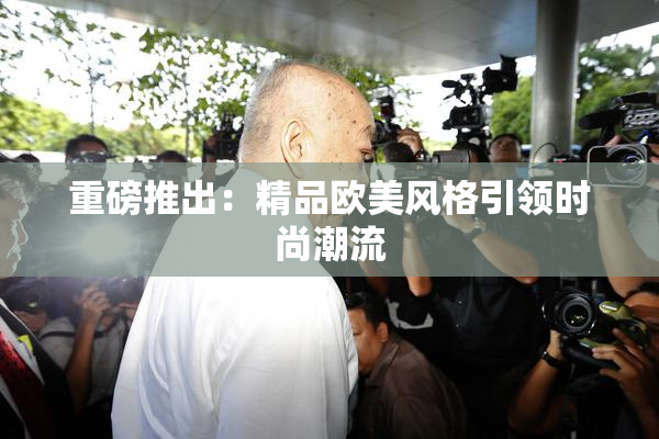 重磅推出：精品欧美风格引领时尚潮流