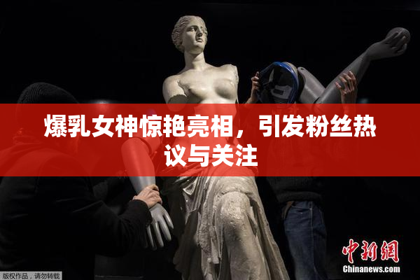 爆乳女神惊艳亮相，引发粉丝热议与关注
