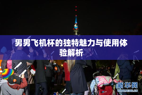 男男飞机杯的独特魅力与使用体验解析