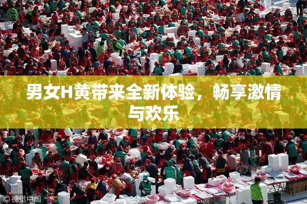 男女H黄带来全新体验，畅享激情与欢乐