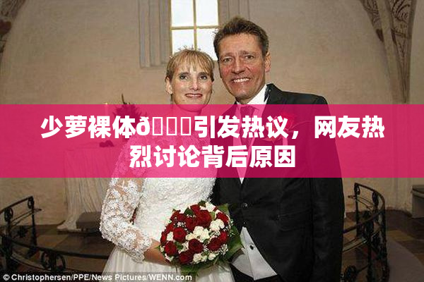 少萝裸体🔞引发热议，网友热烈讨论背后原因