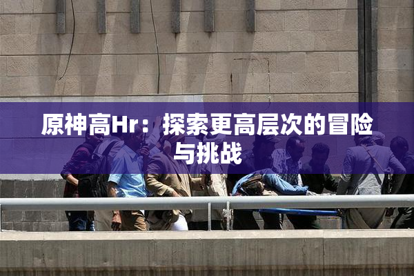 原神高Hr：探索更高层次的冒险与挑战