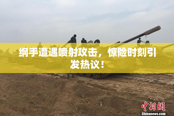 纲手遭遇喷射攻击，惊险时刻引发热议！