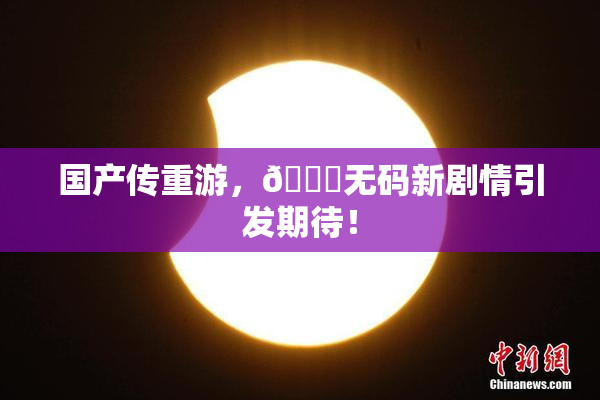 国产传重游，🔞无码新剧情引发期待！