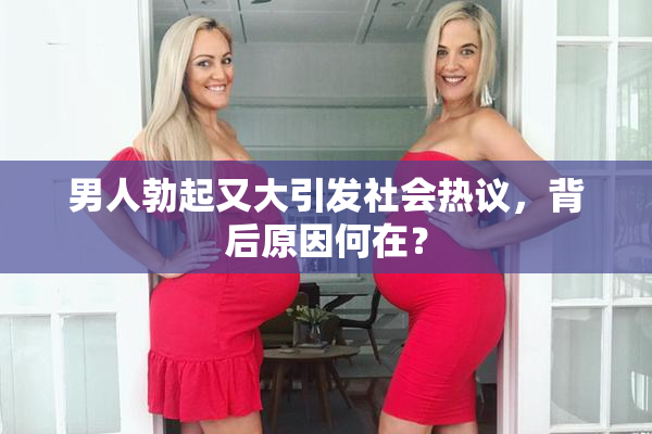 男人勃起又大引发社会热议，背后原因何在？