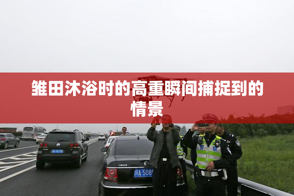 雏田沐浴时的高重瞬间捕捉到的情景