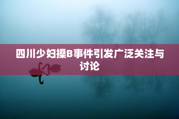 四川少妇搡B事件引发广泛关注与讨论