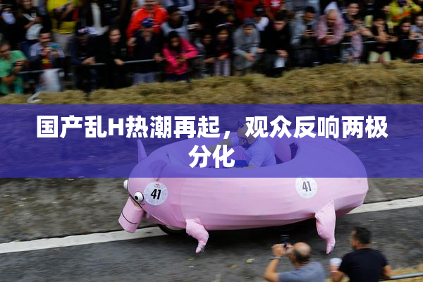国产乱H热潮再起，观众反响两极分化