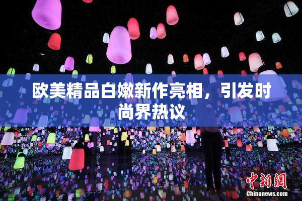 欧美精品白嫩新作亮相，引发时尚界热议