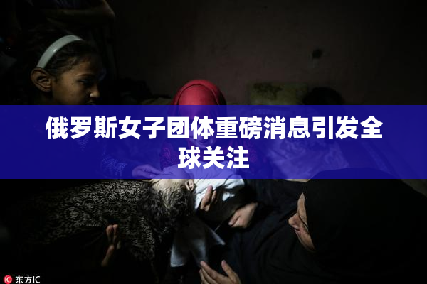 俄罗斯女子团体重磅消息引发全球关注