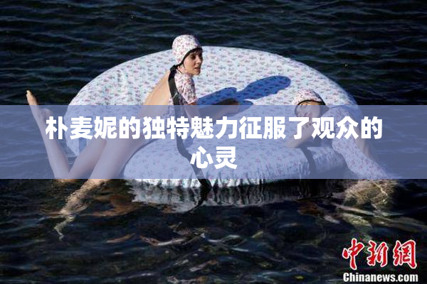 朴麦妮的独特魅力征服了观众的心灵