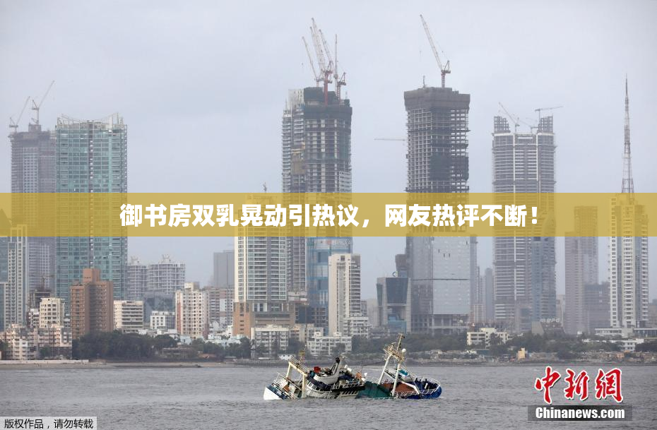 御书房双乳晃动引热议，网友热评不断！