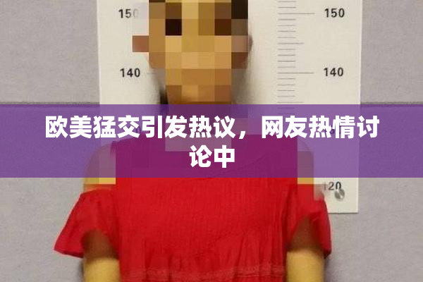 欧美猛交引发热议，网友热情讨论中