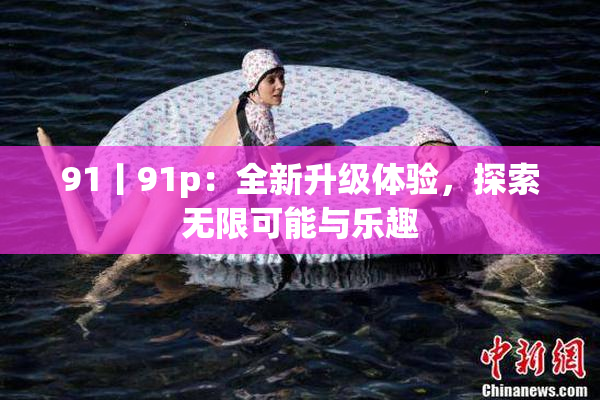 91丨91p：全新升级体验，探索无限可能与乐趣