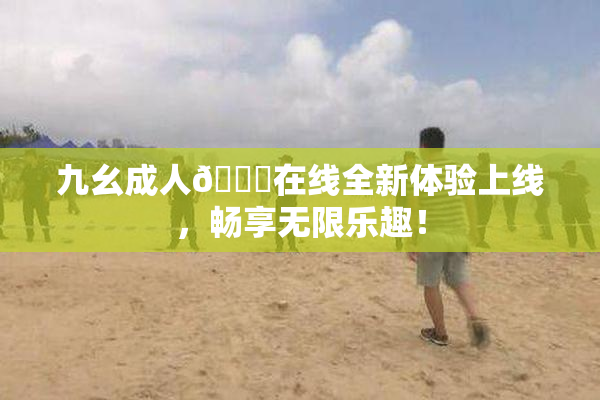 九幺成人🔞在线全新体验上线，畅享无限乐趣！