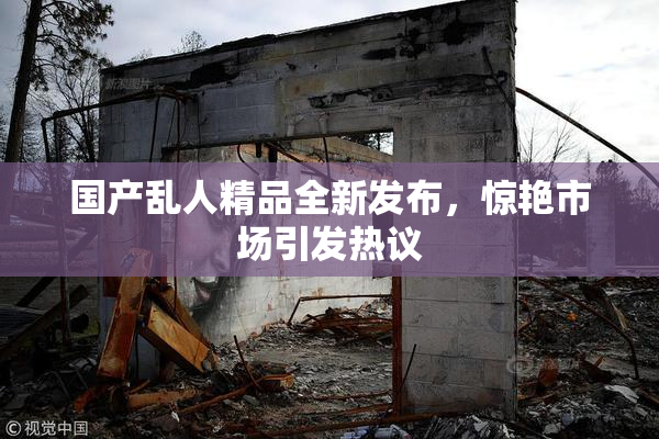 国产乱人精品全新发布，惊艳市场引发热议