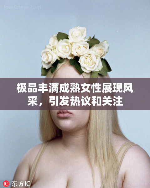 极品丰满成熟女性展现风采，引发热议和关注