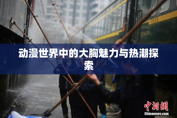 动漫世界中的大胸魅力与热潮探索