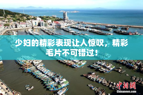 少妇的精彩表现让人惊叹，精彩毛片不可错过！