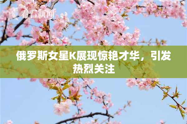 俄罗斯女星K展现惊艳才华，引发热烈关注