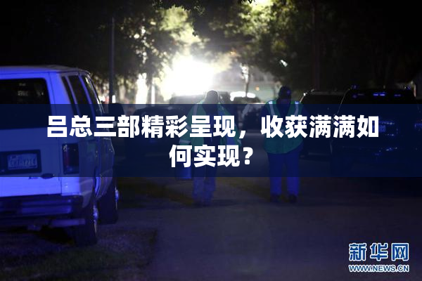 吕总三部精彩呈现，收获满满如何实现？