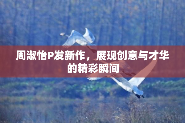周淑怡P发新作，展现创意与才华的精彩瞬间