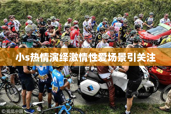小s热情演绎激情性爱场景引关注