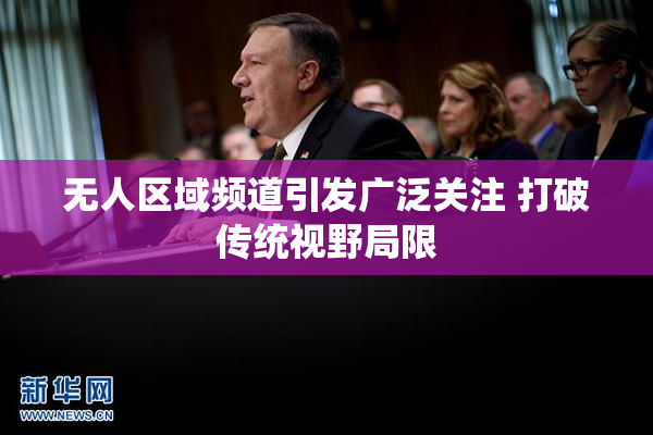 无人区域频道引发广泛关注 打破传统视野局限