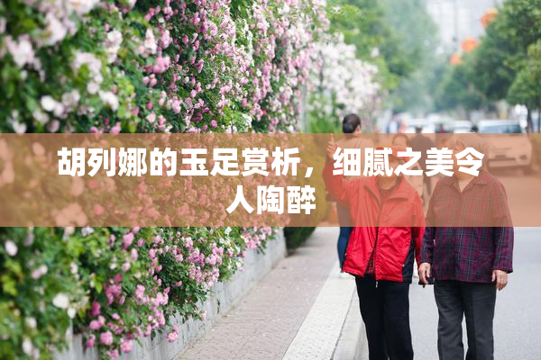 胡列娜的玉足赏析，细腻之美令人陶醉
