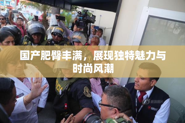 国产肥臀丰满，展现独特魅力与时尚风潮