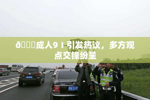 🔞成人9Ⅰ引发热议，多方观点交锋纷呈