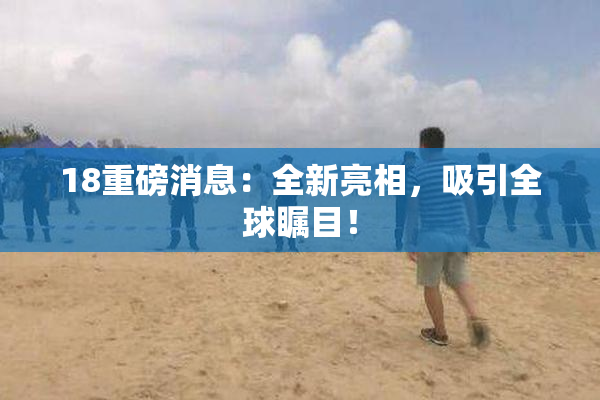 18重磅消息：全新亮相，吸引全球瞩目！