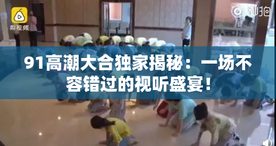 91高潮大合独家揭秘：一场不容错过的视听盛宴！