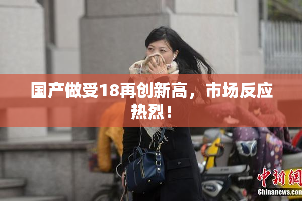 国产做受18再创新高，市场反应热烈！