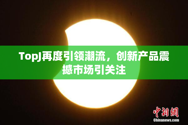 TopJ再度引领潮流，创新产品震撼市场引关注