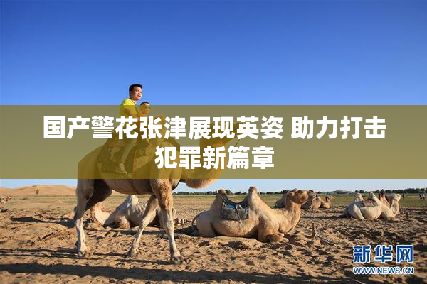 国产警花张津展现英姿 助力打击犯罪新篇章
