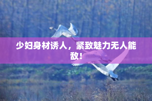 少妇身材诱人，紧致魅力无人能敌！