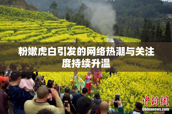 粉嫩虎白引发的网络热潮与关注度持续升温