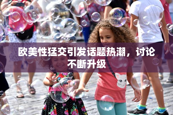 欧美性猛交引发话题热潮，讨论不断升级