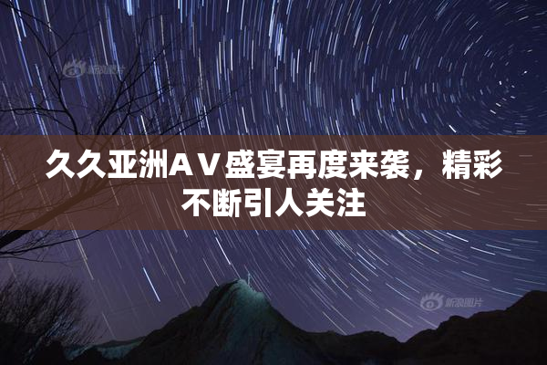 久久亚洲AⅤ盛宴再度来袭，精彩不断引人关注