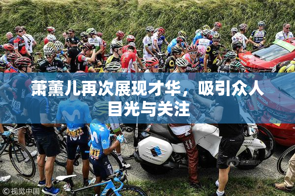 萧薰儿再次展现才华，吸引众人目光与关注