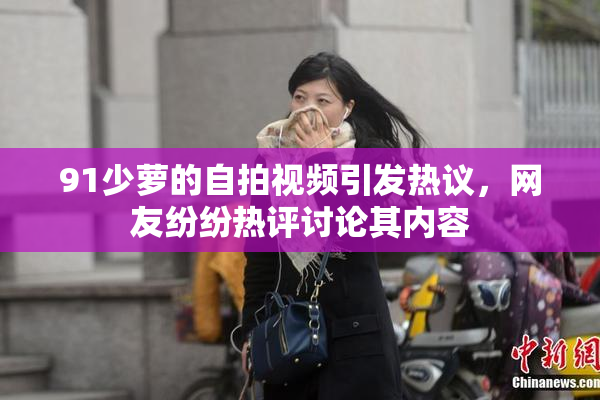 91少萝的自拍视频引发热议，网友纷纷热评讨论其内容