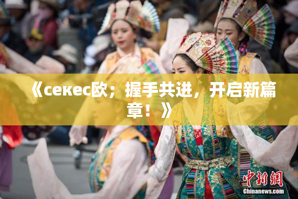 《ceкес欧；握手共进，开启新篇章！》