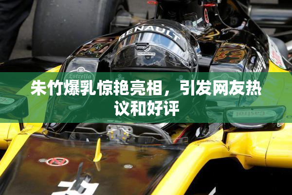 朱竹爆乳惊艳亮相，引发网友热议和好评